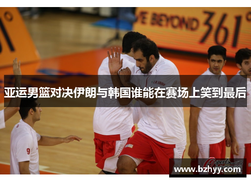 亚运男篮对决伊朗与韩国谁能在赛场上笑到最后