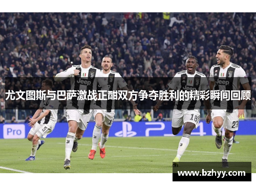 尤文图斯与巴萨激战正酣双方争夺胜利的精彩瞬间回顾